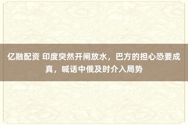 亿融配资 印度突然开闸放水，巴方的担心恐要成真，喊话中俄及时介入局势