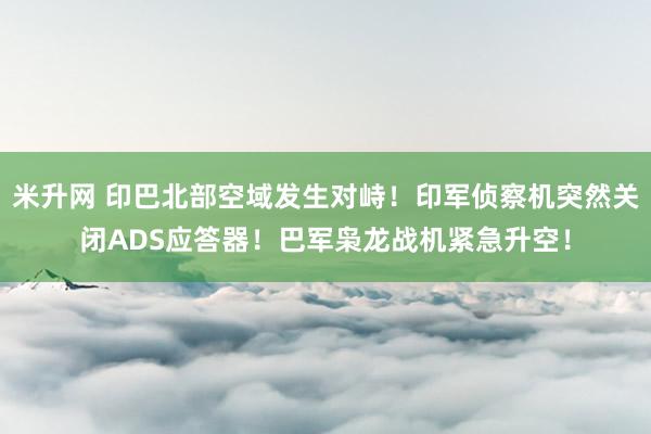 米升网 印巴北部空域发生对峙！印军侦察机突然关闭ADS应答器！巴军枭龙战机紧急升空！