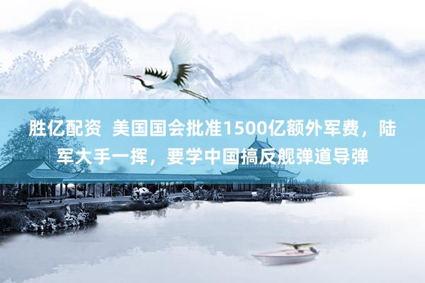 胜亿配资  美国国会批准1500亿额外军费，陆军大手一挥，要学中国搞反舰弹道导弹