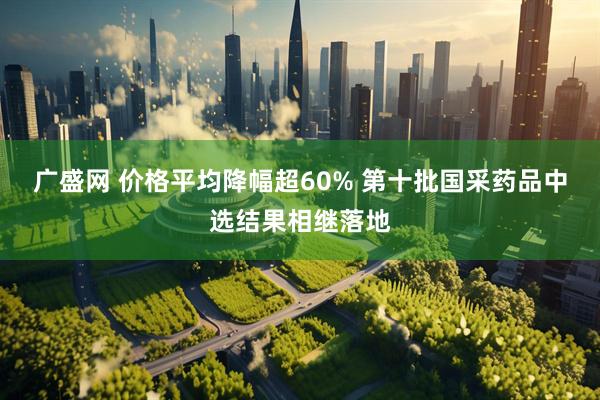 广盛网 价格平均降幅超60% 第十批国采药品中选结果相继落地