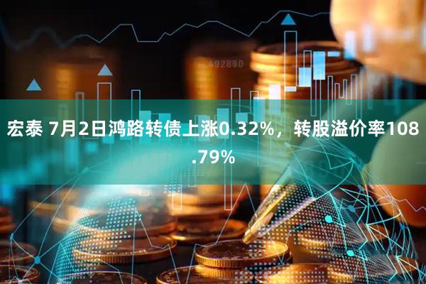 宏泰 7月2日鸿路转债上涨0.32%，转股溢价率108.79%