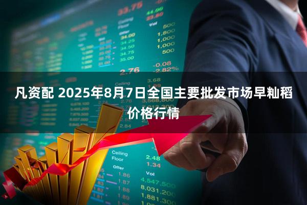 凡资配 2025年8月7日全国主要批发市场早籼稻价格行情