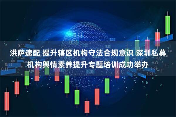 洪萨速配 提升辖区机构守法合规意识 深圳私募机构舆情素养提升专题培训成功举办