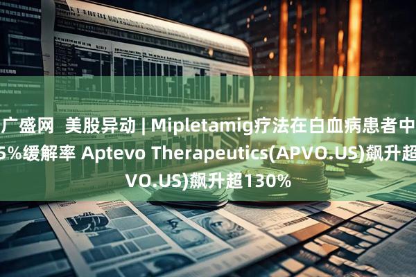 广盛网  美股异动 | Mipletamig疗法在白血病患者中达到85%缓解率 Aptevo Therapeutics(APVO.US)飙升超130%